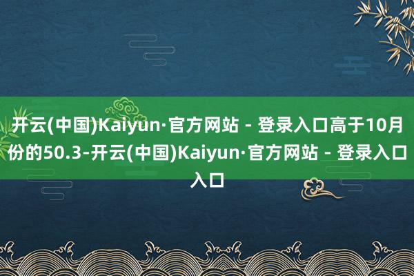 开云(中国)Kaiyun·官方网站 - 登录入口高于10月份的50.3-开云(中国)Kaiyun·官方网站 - 登录入口