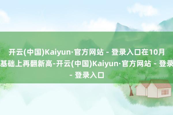开云(中国)Kaiyun·官方网站 - 登录入口在10月份的基础上再翻新高-开云(中国)Kaiyun·官方网站 - 登录入口