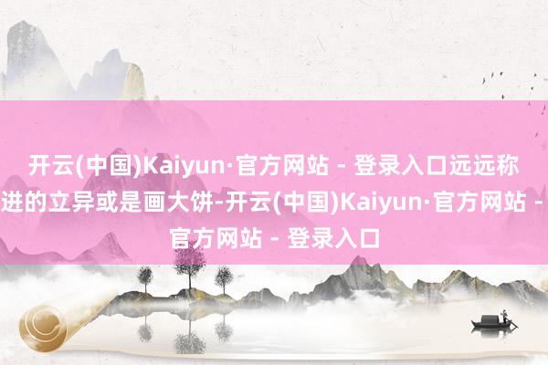 开云(中国)Kaiyun·官方网站 - 登录入口远远称不上是激进的立异或是画大饼-开云(中国)Kaiyun·官方网站 - 登录入口
