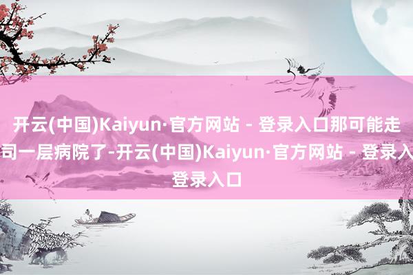 开云(中国)Kaiyun·官方网站 - 登录入口那可能走上司一层病院了-开云(中国)Kaiyun·官方网站 - 登录入口