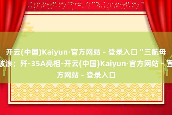 开云(中国)Kaiyun·官方网站 - 登录入口“三航母”乘风破浪；歼-35A亮相-开云(中国)Kaiyun·官方网站 - 登录入口