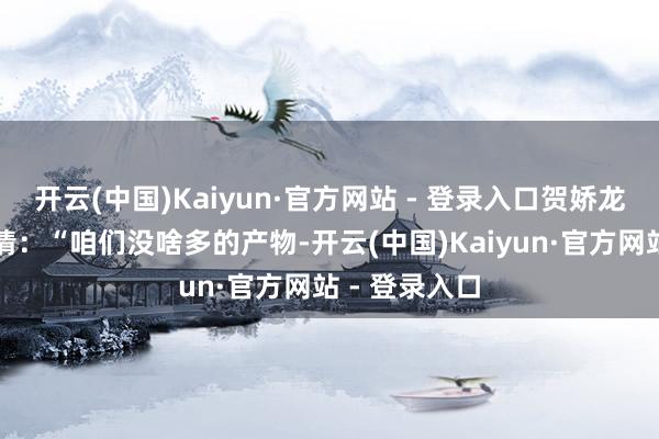 开云(中国)Kaiyun·官方网站 - 登录入口贺娇龙的声息却澄清：“咱们没啥多的产物-开云(中国)Kaiyun·官方网站 - 登录入口