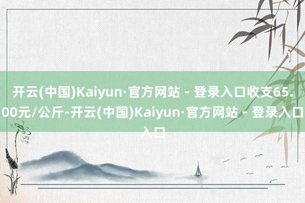 开云(中国)Kaiyun·官方网站 - 登录入口收支65.00元/公斤-开云(中国)Kaiyun·官方网站 - 登录入口