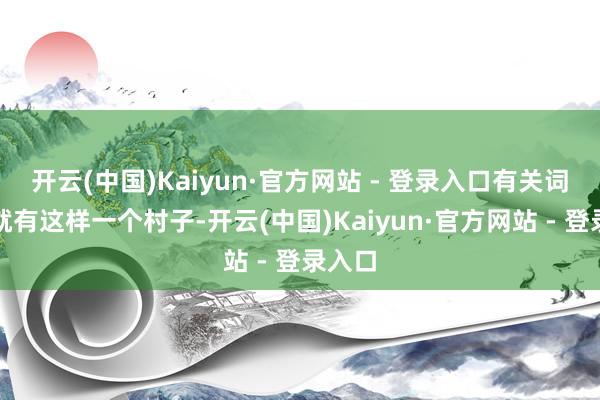 开云(中国)Kaiyun·官方网站 - 登录入口有关词中国就有这样一个村子-开云(中国)Kaiyun·官方网站 - 登录入口