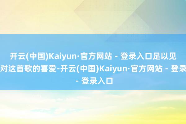 开云(中国)Kaiyun·官方网站 - 登录入口足以见得他对这首歌的喜爱-开云(中国)Kaiyun·官方网站 - 登录入口