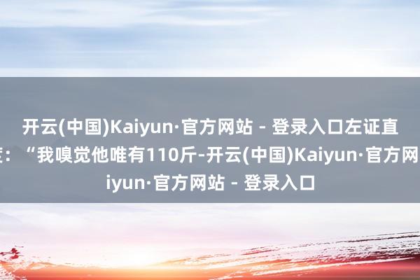 开云(中国)Kaiyun·官方网站 - 登录入口左证直不雅感受臆度：“我嗅觉他唯有110斤-开云(中国)Kaiyun·官方网站 - 登录入口
