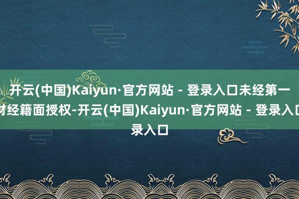 开云(中国)Kaiyun·官方网站 - 登录入口未经第一财经籍面授权-开云(中国)Kaiyun·官方网站 - 登录入口