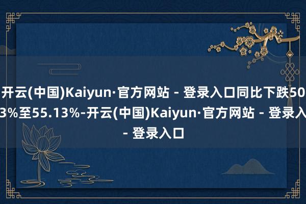 开云(中国)Kaiyun·官方网站 - 登录入口同比下跌50.03%至55.13%-开云(中国)Kaiyun·官方网站 - 登录入口
