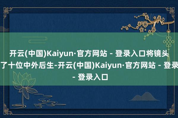 开云(中国)Kaiyun·官方网站 - 登录入口将镜头瞄准了十位中外后生-开云(中国)Kaiyun·官方网站 - 登录入口