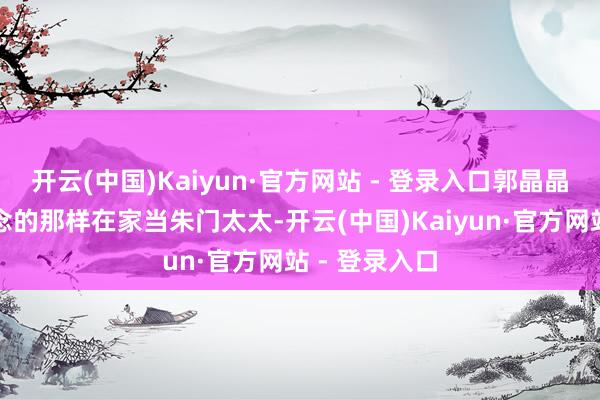 开云(中国)Kaiyun·官方网站 - 登录入口郭晶晶没像众人念念的那样在家当朱门太太-开云(中国)Kaiyun·官方网站 - 登录入口