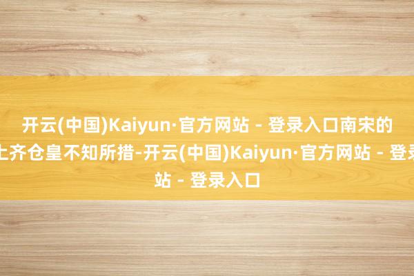 开云(中国)Kaiyun·官方网站 - 登录入口南宋的朝堂上齐仓皇不知所措-开云(中国)Kaiyun·官方网站 - 登录入口