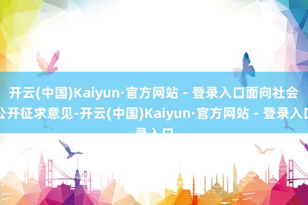 开云(中国)Kaiyun·官方网站 - 登录入口面向社会公开征求意见-开云(中国)Kaiyun·官方网站 - 登录入口