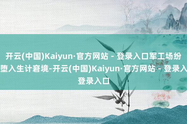 开云(中国)Kaiyun·官方网站 - 登录入口军工场纷繁堕入生计窘境-开云(中国)Kaiyun·官方网站 - 登录入口