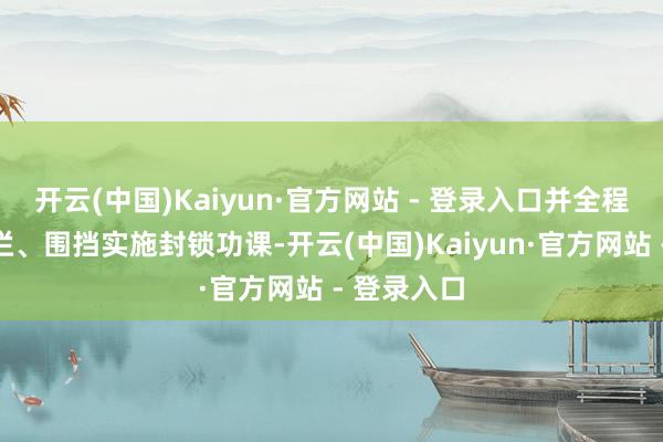 开云(中国)Kaiyun·官方网站 - 登录入口并全程使用看管栏、围挡实施封锁功课-开云(中国)Kaiyun·官方网站 - 登录入口