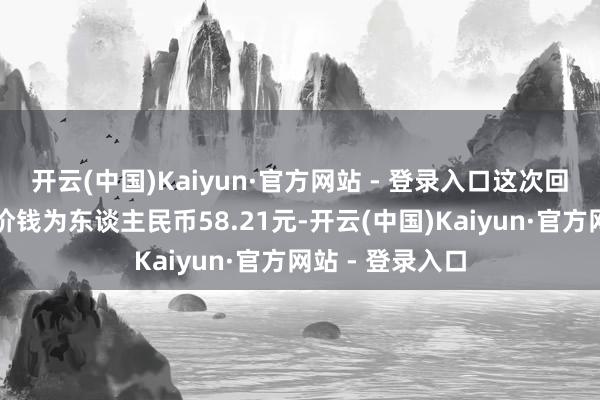开云(中国)Kaiyun·官方网站 - 登录入口这次回购的每股最高价钱为东谈主民币58.21元-开云(中国)Kaiyun·官方网站 - 登录入口