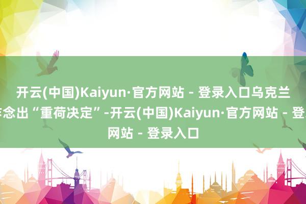 开云(中国)Kaiyun·官方网站 - 登录入口乌克兰需要作念出“重荷决定”-开云(中国)Kaiyun·官方网站 - 登录入口