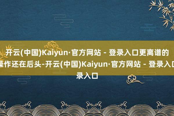 开云(中国)Kaiyun·官方网站 - 登录入口更离谱的操作还在后头-开云(中国)Kaiyun·官方网站 - 登录入口