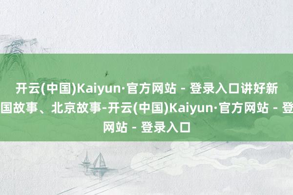 开云(中国)Kaiyun·官方网站 - 登录入口讲好新期间中国故事、北京故事-开云(中国)Kaiyun·官方网站 - 登录入口