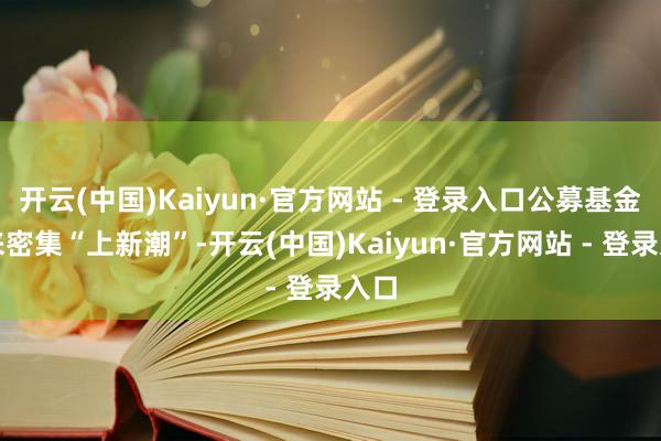 开云(中国)Kaiyun·官方网站 - 登录入口公募基金迎来密集“上新潮”-开云(中国)Kaiyun·官方网站 - 登录入口