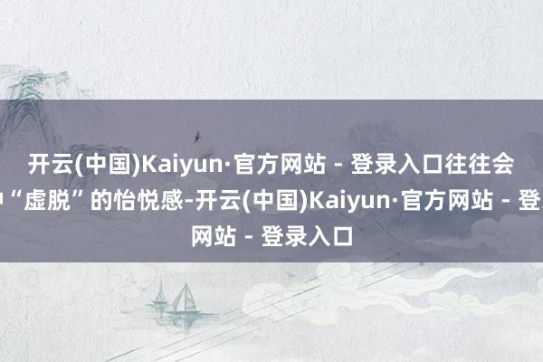 开云(中国)Kaiyun·官方网站 - 登录入口往往会有一种“虚脱”的怡悦感-开云(中国)Kaiyun·官方网站 - 登录入口