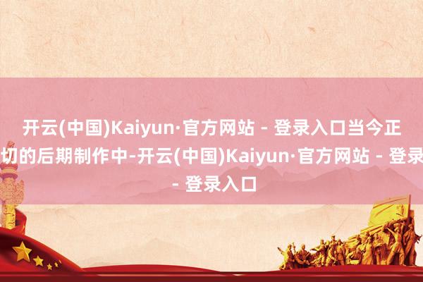 开云(中国)Kaiyun·官方网站 - 登录入口当今正在急切的后期制作中-开云(中国)Kaiyun·官方网站 - 登录入口