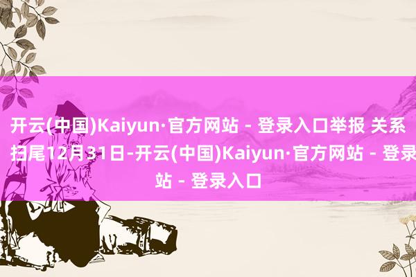 开云(中国)Kaiyun·官方网站 - 登录入口举报 关系阅读  扫尾12月31日-开云(中国)Kaiyun·官方网站 - 登录入口