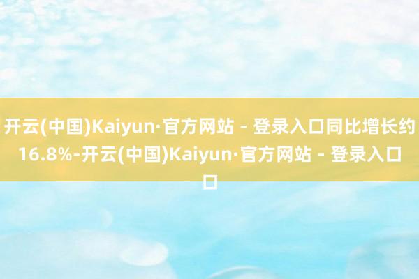 开云(中国)Kaiyun·官方网站 - 登录入口同比增长约16.8%-开云(中国)Kaiyun·官方网站 - 登录入口