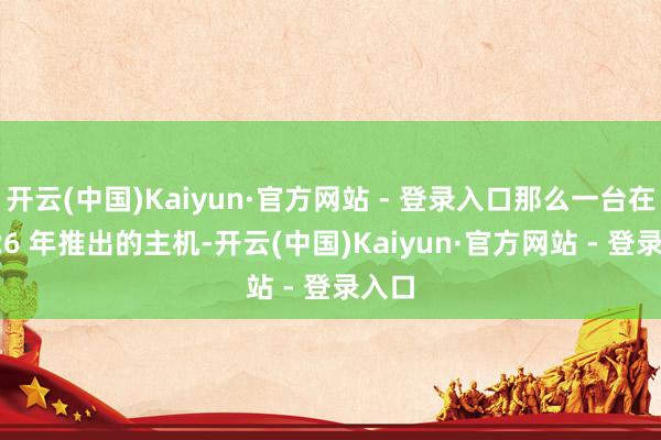 开云(中国)Kaiyun·官方网站 - 登录入口那么一台在 2026 年推出的主机-开云(中国)Kaiyun·官方网站 - 登录入口