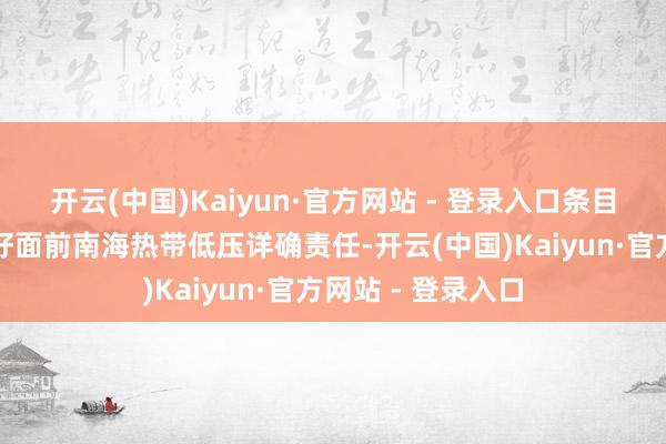 开云(中国)Kaiyun·官方网站 - 登录入口条目各地各部门作念好面前南海热带低压详确责任-开云(中国)Kaiyun·官方网站 - 登录入口