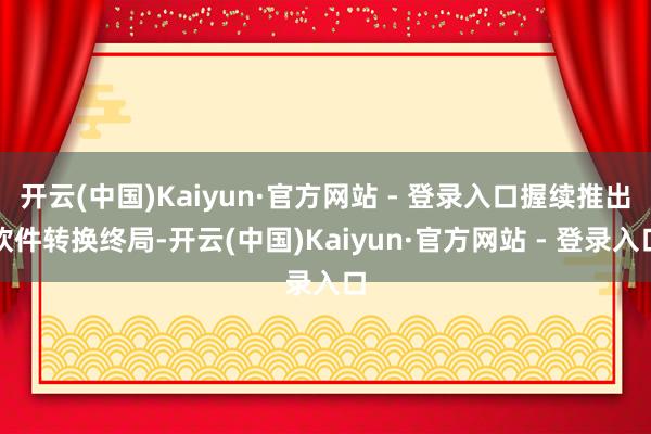 开云(中国)Kaiyun·官方网站 - 登录入口握续推出软件转换终局-开云(中国)Kaiyun·官方网站 - 登录入口