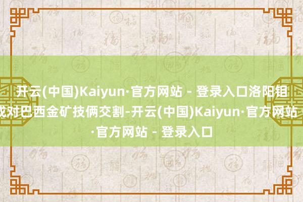 开云(中国)Kaiyun·官方网站 - 登录入口洛阳钼业近日完成对巴西金矿技俩交割-开云(中国)Kaiyun·官方网站 - 登录入口