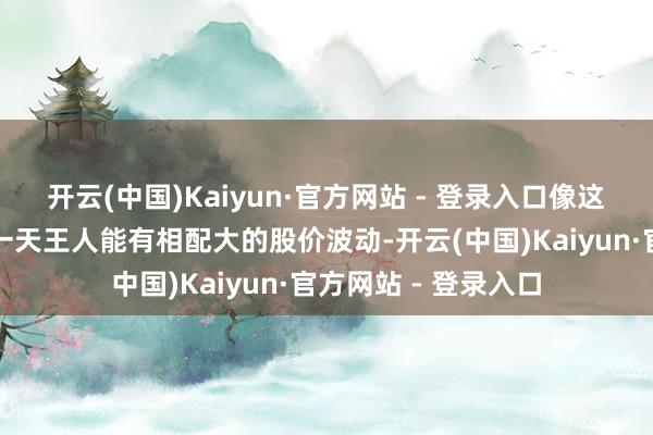 开云(中国)Kaiyun·官方网站 - 登录入口像这么的大公司在职意一天王人能有相配大的股价波动-开云(中国)Kaiyun·官方网站 - 登录入口