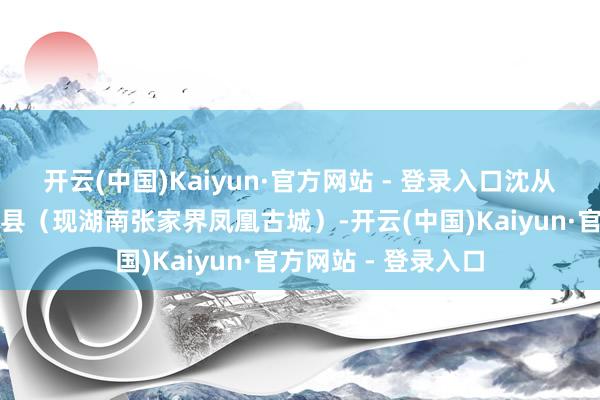 开云(中国)Kaiyun·官方网站 - 登录入口沈从文降生在湖南凤凰县（现湖南张家界凤凰古城）-开云(中国)Kaiyun·官方网站 - 登录入口