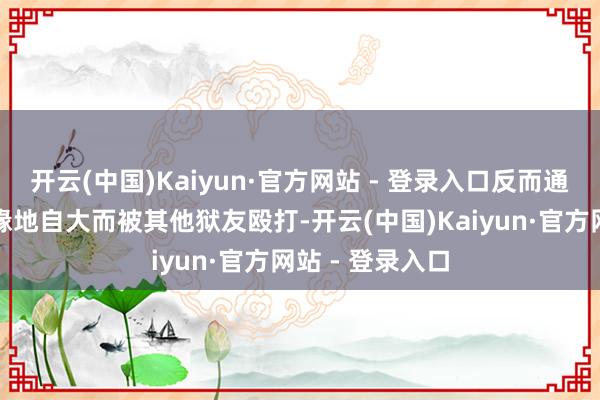 开云(中国)Kaiyun·官方网站 - 登录入口反而通常因为不着边缘地自大而被其他狱友殴打-开云(中国)Kaiyun·官方网站 - 登录入口