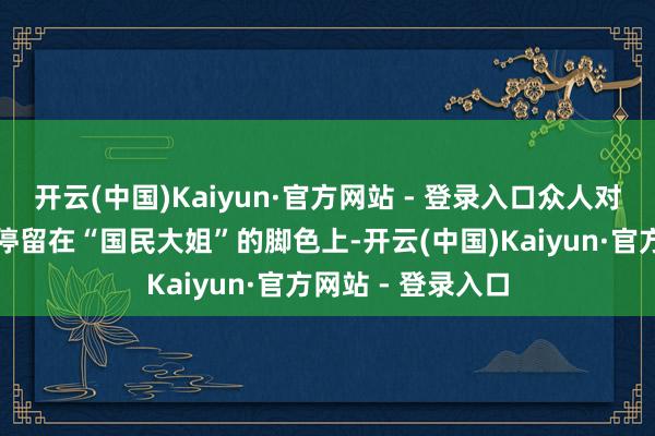 开云(中国)Kaiyun·官方网站 - 登录入口众人对她的印象可能还停留在“国民大姐”的脚色上-开云(中国)Kaiyun·官方网站 - 登录入口