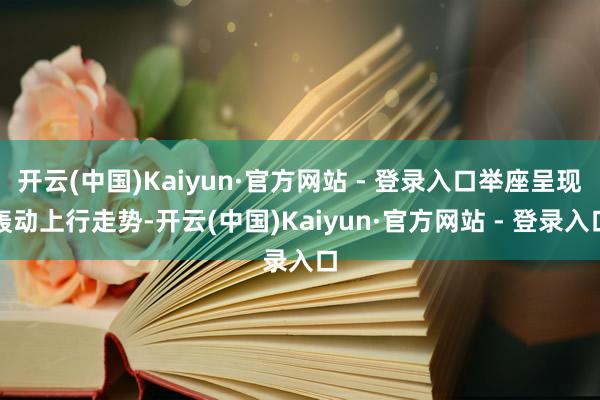 开云(中国)Kaiyun·官方网站 - 登录入口举座呈现轰动上行走势-开云(中国)Kaiyun·官方网站 - 登录入口