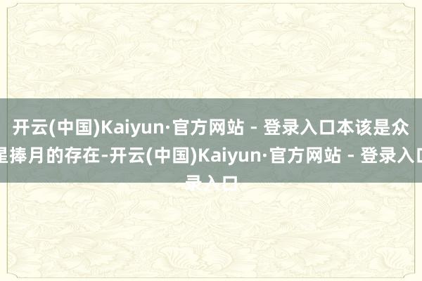 开云(中国)Kaiyun·官方网站 - 登录入口本该是众星捧月的存在-开云(中国)Kaiyun·官方网站 - 登录入口