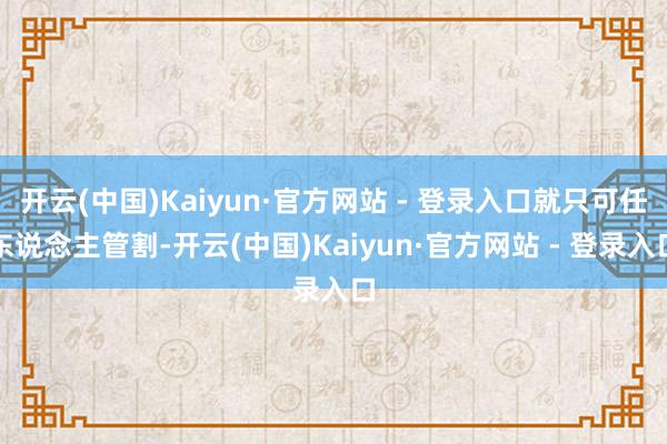 开云(中国)Kaiyun·官方网站 - 登录入口就只可任东说念主管割-开云(中国)Kaiyun·官方网站 - 登录入口