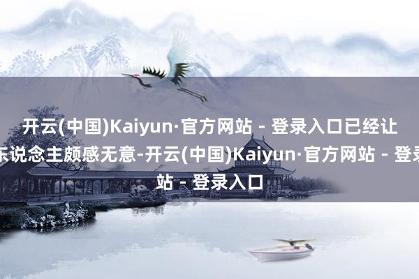 开云(中国)Kaiyun·官方网站 - 登录入口已经让不少东说念主颇感无意-开云(中国)Kaiyun·官方网站 - 登录入口
