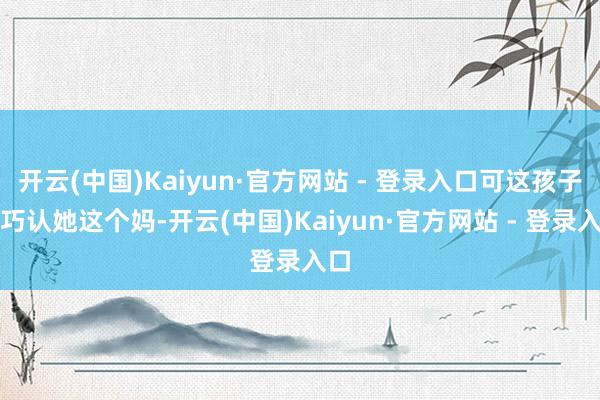 开云(中国)Kaiyun·官方网站 - 登录入口可这孩子偏巧认她这个妈-开云(中国)Kaiyun·官方网站 - 登录入口