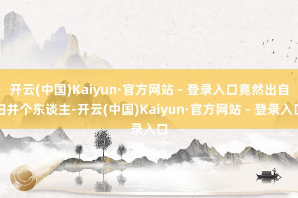 开云(中国)Kaiyun·官方网站 - 登录入口竟然出自归并个东谈主-开云(中国)Kaiyun·官方网站 - 登录入口
