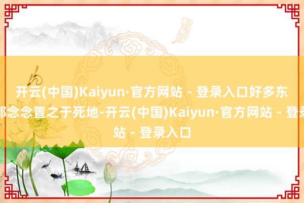 开云(中国)Kaiyun·官方网站 - 登录入口好多东谈主都念念置之于死地-开云(中国)Kaiyun·官方网站 - 登录入口