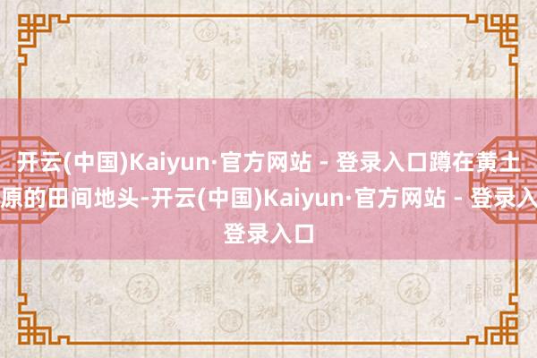 开云(中国)Kaiyun·官方网站 - 登录入口蹲在黄土高原的田间地头-开云(中国)Kaiyun·官方网站 - 登录入口