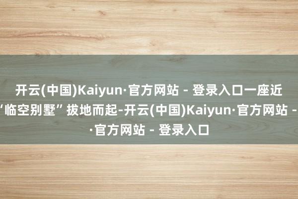 开云(中国)Kaiyun·官方网站 - 登录入口一座近6米高的“临空别墅”拔地而起-开云(中国)Kaiyun·官方网站 - 登录入口