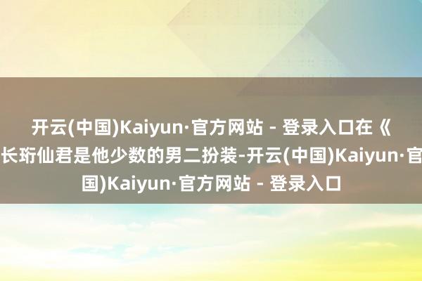 开云(中国)Kaiyun·官方网站 - 登录入口在《苍兰诀》中上演的长珩仙君是他少数的男二扮装-开云(中国)Kaiyun·官方网站 - 登录入口