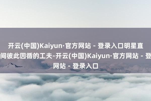 开云(中国)Kaiyun·官方网站 - 登录入口明星直播间之间彼此因循的工夫-开云(中国)Kaiyun·官方网站 - 登录入口