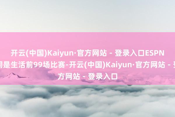 开云(中国)Kaiyun·官方网站 - 登录入口ESPN晒出了同是生活前99场比赛-开云(中国)Kaiyun·官方网站 - 登录入口