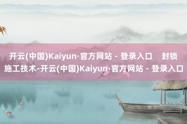 开云(中国)Kaiyun·官方网站 - 登录入口    封锁施工技术-开云(中国)Kaiyun·官方网站 - 登录入口