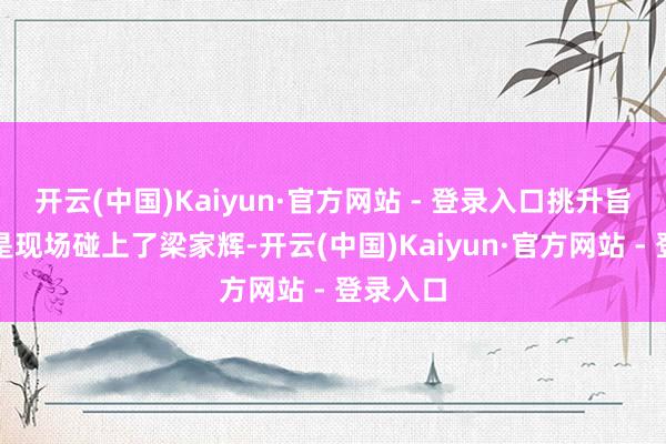 开云(中国)Kaiyun·官方网站 - 登录入口挑升旨兴味的是现场碰上了梁家辉-开云(中国)Kaiyun·官方网站 - 登录入口