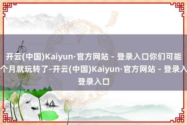 开云(中国)Kaiyun·官方网站 - 登录入口你们可能一个月就玩转了-开云(中国)Kaiyun·官方网站 - 登录入口